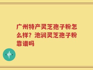 广州特产灵芝孢子粉怎么样？池润灵芝孢子粉靠谱吗