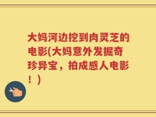 大妈河边挖到肉灵芝的电影(大妈意外发掘奇珍异宝，拍成感人电影！)