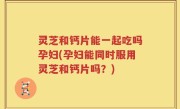 灵芝和钙片能一起吃吗孕妇(孕妇能同时服用灵芝和钙片吗？)