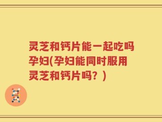 灵芝和钙片能一起吃吗孕妇(孕妇能同时服用灵芝和钙片吗？)