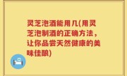灵芝泡酒能用几(用灵芝泡制酒的正确方法，让你品尝天然健康的美味佳酿)