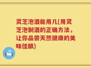 灵芝泡酒能用几(用灵芝泡制酒的正确方法，让你品尝天然健康的美味佳酿)