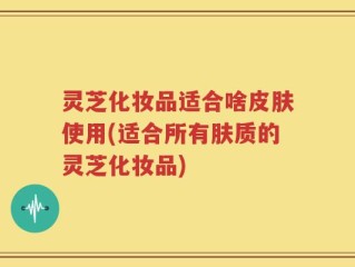 灵芝化妆品适合啥皮肤使用(适合所有肤质的灵芝化妆品)