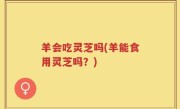 羊会吃灵芝吗(羊能食用灵芝吗？)