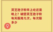 灵芝孢子粉早上吃还是晚上？破壁灵芝孢子粉每天服用几次，每次服多少