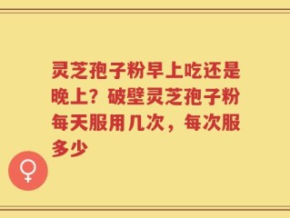 灵芝孢子粉早上吃还是晚上？破壁灵芝孢子粉每天服用几次，每次服多少