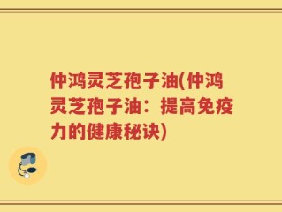仲鸿灵芝孢子油(仲鸿灵芝孢子油：提高免疫力的健康秘诀)
