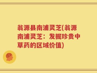 翁源县南浦灵芝(翁源南浦灵芝：发掘珍贵中草药的区域价值)
