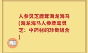 人参灵芝鹿茸海龙海马(海龙海马人参鹿茸灵芝：中药材的珍贵组合)