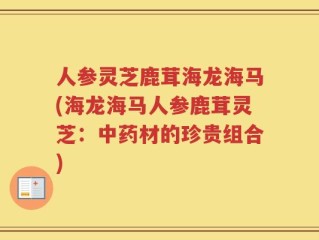 人参灵芝鹿茸海龙海马(海龙海马人参鹿茸灵芝：中药材的珍贵组合)