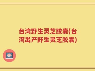 台湾野生灵芝胶囊(台湾出产野生灵芝胶囊)
