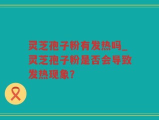 灵芝孢子粉有发热吗_灵芝孢子粉是否会导致发热现象？