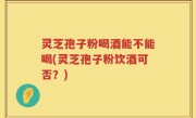 灵芝孢子粉喝酒能不能喝(灵芝孢子粉饮酒可否？)