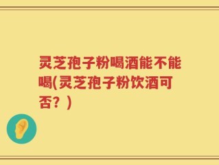 灵芝孢子粉喝酒能不能喝(灵芝孢子粉饮酒可否？)