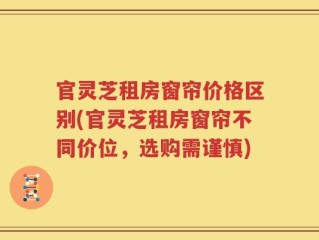官灵芝租房窗帘价格区别(官灵芝租房窗帘不同价位，选购需谨慎)