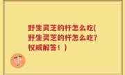野生灵芝的杆怎么吃(野生灵芝的杆怎么吃？权威解答！)