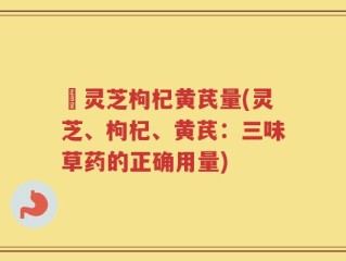 朿灵芝枸杞黄芪量(灵芝、枸杞、黄芪：三味草药的正确用量)
