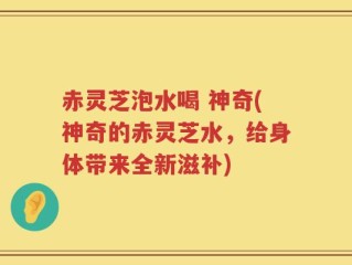 赤灵芝泡水喝 神奇(神奇的赤灵芝水，给身体带来全新滋补)