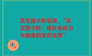 灵芝孢子粉获得_“灵芝孢子粉：提升免疫力与健康的天然选择”