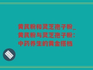黄芪粉和灵芝孢子粉_黄芪粉与灵芝孢子粉：中药养生的黄金搭档