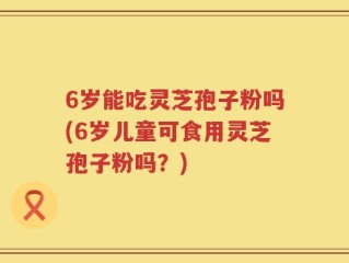 6岁能吃灵芝孢子粉吗(6岁儿童可食用灵芝孢子粉吗？)