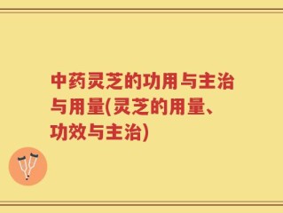中药灵芝的功用与主治与用量(灵芝的用量、功效与主治)