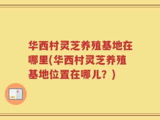 华西村灵芝养殖基地在哪里(华西村灵芝养殖基地位置在哪儿？)