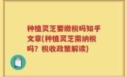 种植灵芝要缴税吗知乎文章(种植灵芝需纳税吗？税收政策解读)