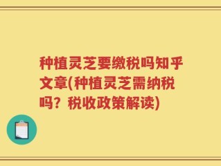 种植灵芝要缴税吗知乎文章(种植灵芝需纳税吗？税收政策解读)