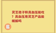 灵芝孢子粉高血压能吃？高血压用灵芝产品能缓解吗