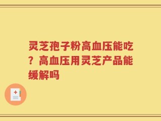 灵芝孢子粉高血压能吃？高血压用灵芝产品能缓解吗