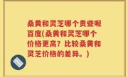 桑黄和灵芝哪个贵些呢百度(桑黄和灵芝哪个价格更高？比较桑黄和灵芝价格的差异。)