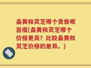 桑黄和灵芝哪个贵些呢百度(桑黄和灵芝哪个价格更高？比较桑黄和灵芝价格的差异。)