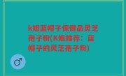 k姐蓝帽子保健品灵芝孢子粉(K姐推荐：蓝帽子的灵芝孢子粉)