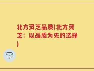 北方灵芝品质(北方灵芝：以品质为先的选择)