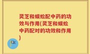 灵芝和蜈蚣配中药的功效与作用(灵芝和蜈蚣中药配对的功效和作用)