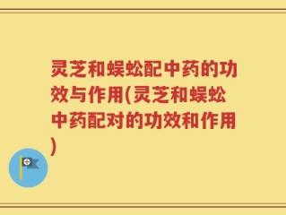 灵芝和蜈蚣配中药的功效与作用(灵芝和蜈蚣中药配对的功效和作用)