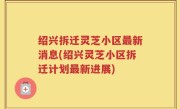绍兴拆迁灵芝小区最新消息(绍兴灵芝小区拆迁计划最新进展)