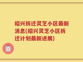 绍兴拆迁灵芝小区最新消息(绍兴灵芝小区拆迁计划最新进展)