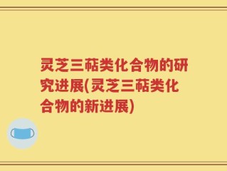 灵芝三萜类化合物的研究进展(灵芝三萜类化合物的新进展)