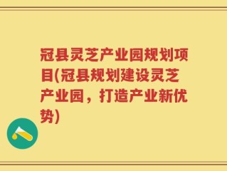 冠县灵芝产业园规划项目(冠县规划建设灵芝产业园，打造产业新优势)
