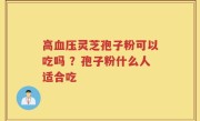 高血压灵芝孢子粉可以吃吗 ？孢子粉什么人适合吃