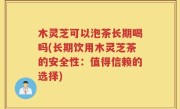 木灵芝可以泡茶长期喝吗(长期饮用木灵芝茶的安全性：值得信赖的选择)