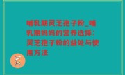 哺乳期灵芝孢子粉_哺乳期妈妈的营养选择：灵芝孢子粉的益处与使用方法