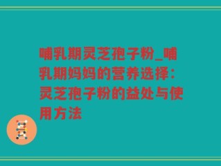 哺乳期灵芝孢子粉_哺乳期妈妈的营养选择：灵芝孢子粉的益处与使用方法