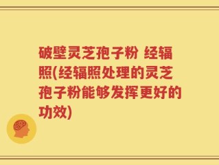 破壁灵芝孢子粉 经辐照(经辐照处理的灵芝孢子粉能够发挥更好的功效)