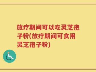 放疗期间可以吃灵芝孢子粉(放疗期间可食用灵芝孢子粉)