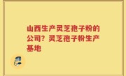 山西生产灵芝孢子粉的公司？灵芝孢子粉生产基地