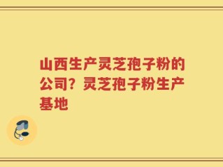山西生产灵芝孢子粉的公司？灵芝孢子粉生产基地
