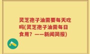 灵芝孢子油需要每天吃吗(灵芝孢子油需每日食用？——新闻简报)